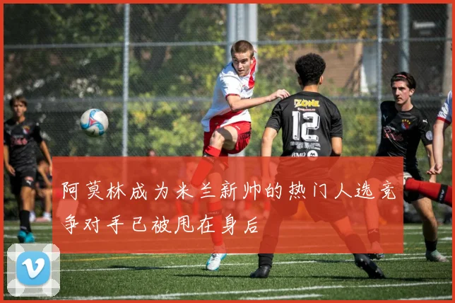 阿莫林成为米兰新帅的热门人选竞争对手已被甩在身后