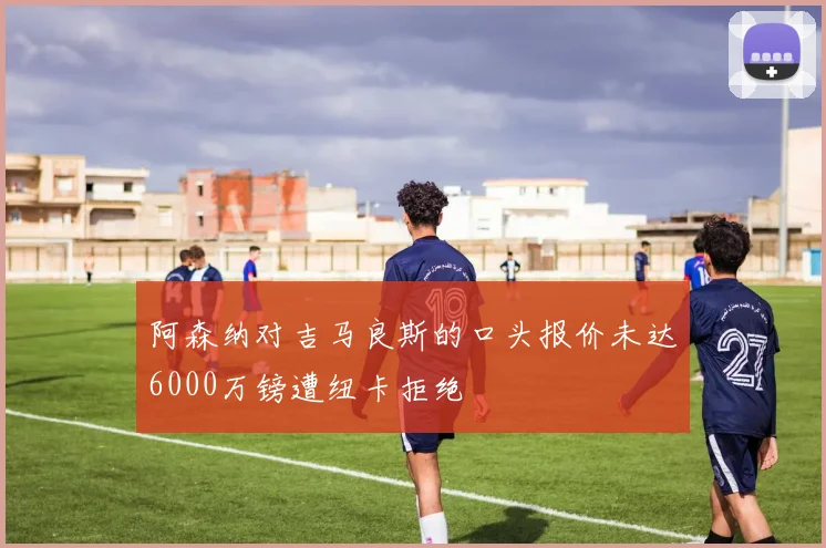 阿森纳对吉马良斯的口头报价未达6000万镑遭纽卡拒绝