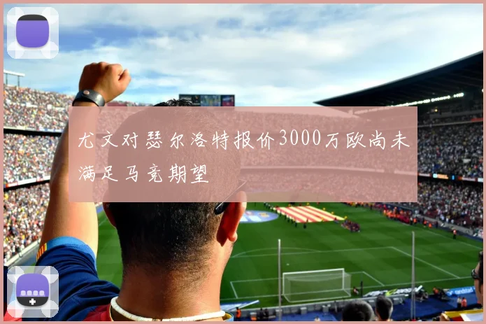 尤文对瑟尔洛特报价3000万欧尚未满足马竞期望