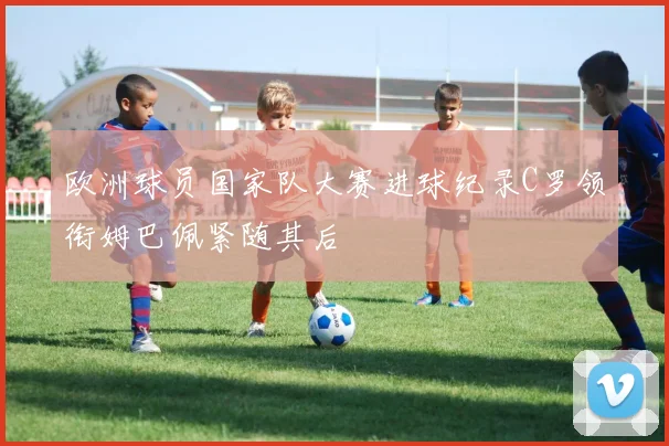 欧洲球员国家队大赛进球纪录C罗领衔姆巴佩紧随其后