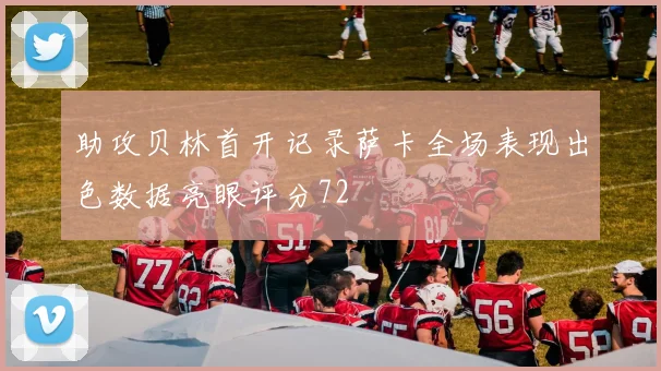 助攻贝林首开记录萨卡全场表现出色数据亮眼评分72