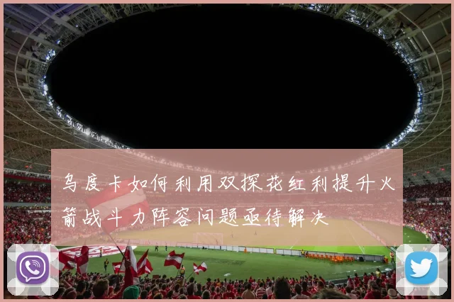 乌度卡如何利用双探花红利提升火箭战斗力阵容问题亟待解决