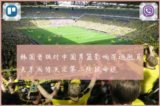 韩国晋级对中国男篮影响深远胜负关系或将决定第二阶段命运