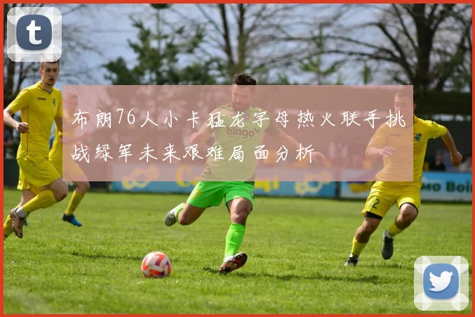 布朗76人小卡猛龙字母热火联手挑战绿军未来艰难局面分析