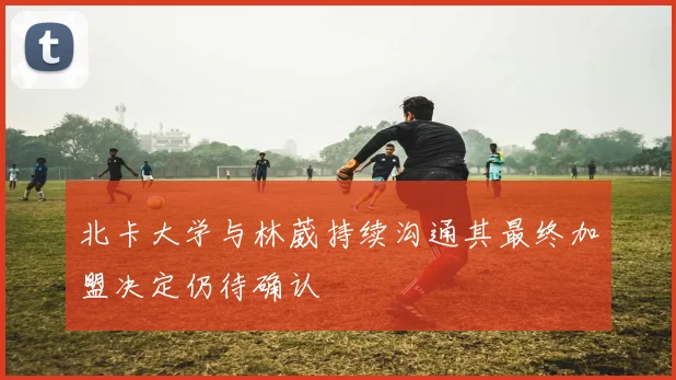 北卡大学与林葳持续沟通其最终加盟决定仍待确认