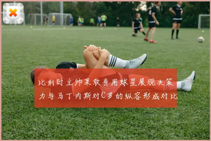 比利时主帅果敢弃用球星展现决策力与马丁内斯对C罗的纵容形成对比