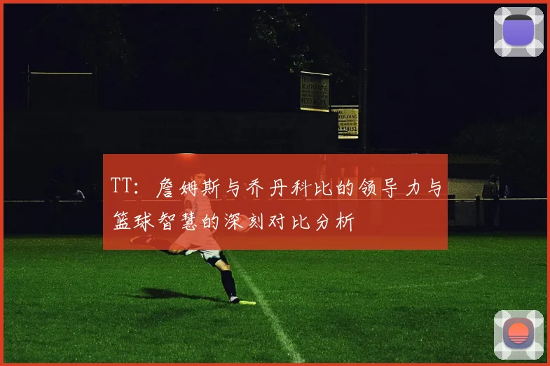 TT：詹姆斯与乔丹科比的领导力与篮球智慧的深刻对比分析