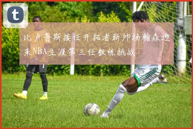 比卢普斯接任开拓者新帅杨瀚森迎来NBA生涯第三任教练挑战